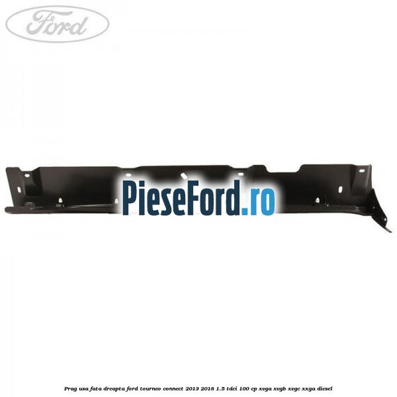 Prag usa fata dreapta Ford Tourneo Connect 2013-2018 1.5 TDCi 100 cp XVGA, XVGB, XVGC, XXGA diesel