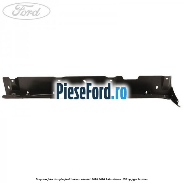 Prag usa fata dreapta Ford Tourneo Connect 2013-2018 1.6 EcoBoost 150 cp Prag usa fata dreapta Ford Tourneo Connect 2013-2018 1.6 EcoBoost 150 cp JQGA benzina
