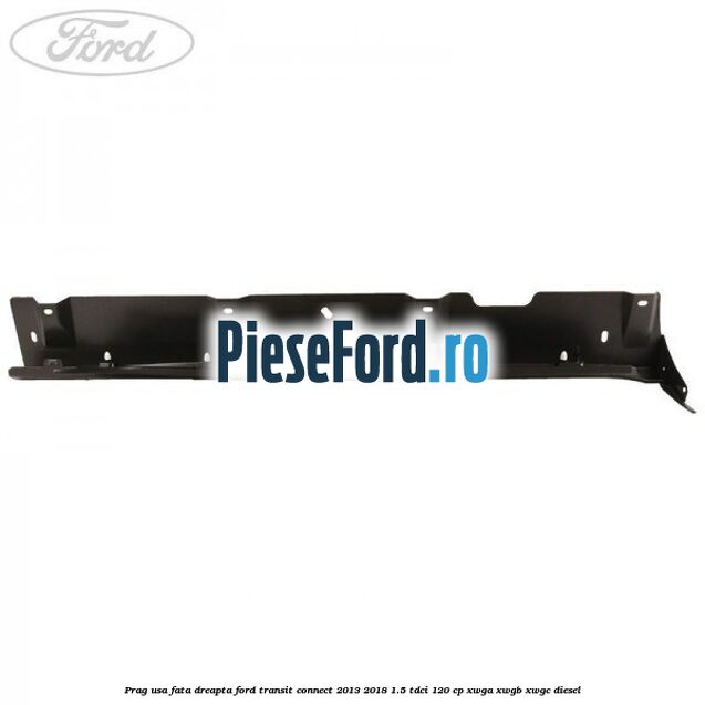 Prag usa fata dreapta Ford Transit Connect 2013-2018 1.5 TDCi 120 cp XWGA, XWGB, XWGC diesel
