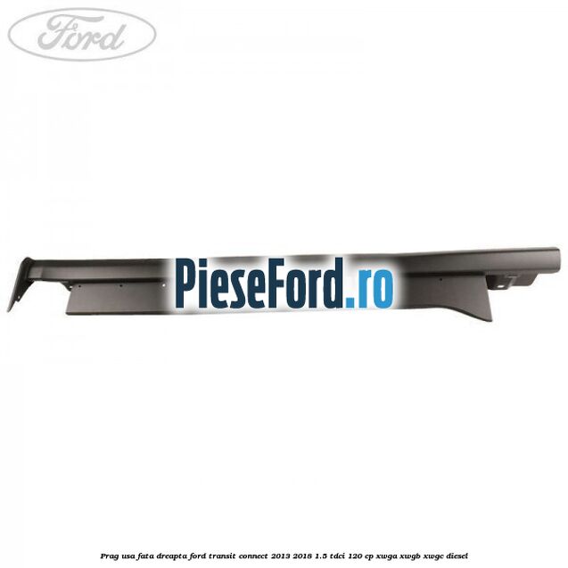 Prag usa fata dreapta Ford Transit Connect 2013-2018 1.5 TDCi 120 cp XWGA, XWGB, XWGC diesel