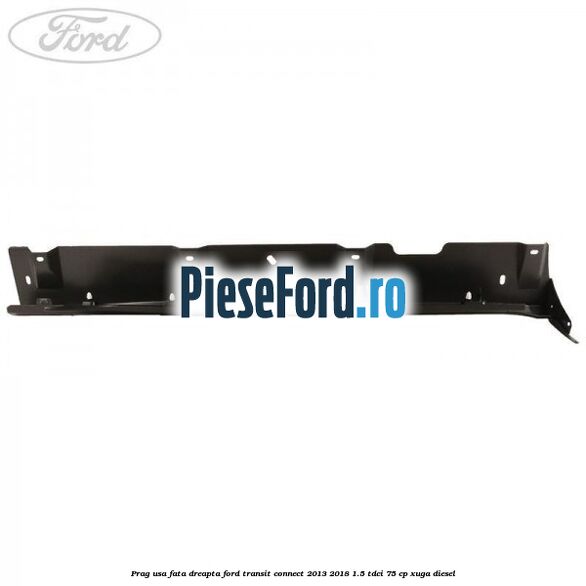 Prag usa fata dreapta Ford Transit Connect 2013-2018 1.5 TDCi 75 cp Prag usa fata dreapta Ford Transit Connect 2013-2018 1.5 TDCi 75 cp XUGA diesel