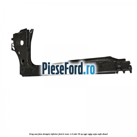 Prag usa fata dreapta inferior Ford B-Max 1.5 TDCi 75 cp UGJC, UGJG, XUJA, XUJB diesel