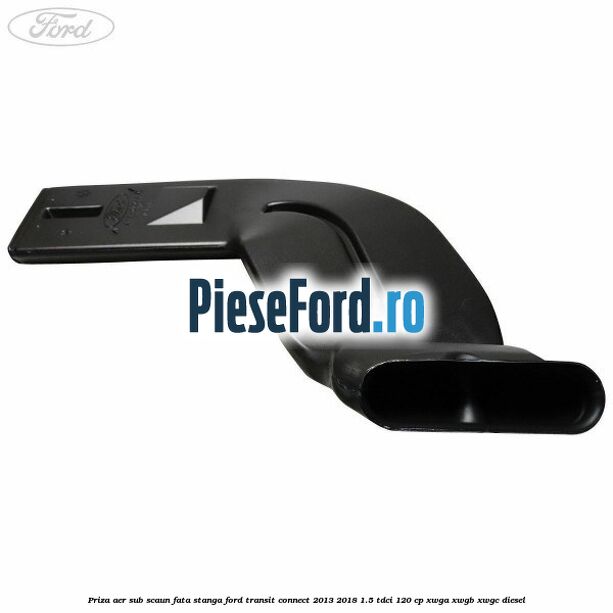 Priza aer sub scaun fata stanga Ford Transit Connect 2013-2018 1.5 TDCi 120 cp XWGA, XWGB, XWGC diesel