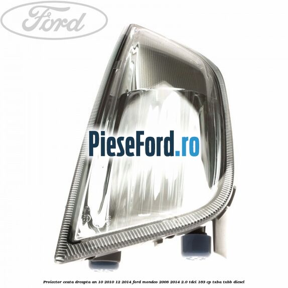 Proiector ceata dreapta an 10/2010-12/2014 Ford Mondeo 2008-2014 2.0 TDCi 163 cp Proiector ceata dreapta an 10/2010-12/2014 Ford Mondeo 2008-2014 2.0 TDCi 163 cp TXBA, TXBB diesel