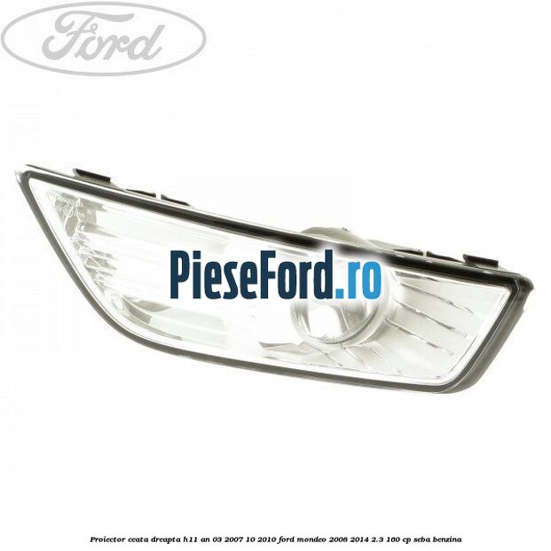 Proiector ceata dreapta H11 an 03/2007-10/2010 Ford Mondeo 2008-2014 2.3 160 cp