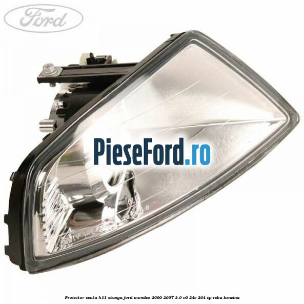 Proiector ceata H11 stanga Ford Mondeo 2000-2007 3.0 V6 24V 204 cp REBA benzina
