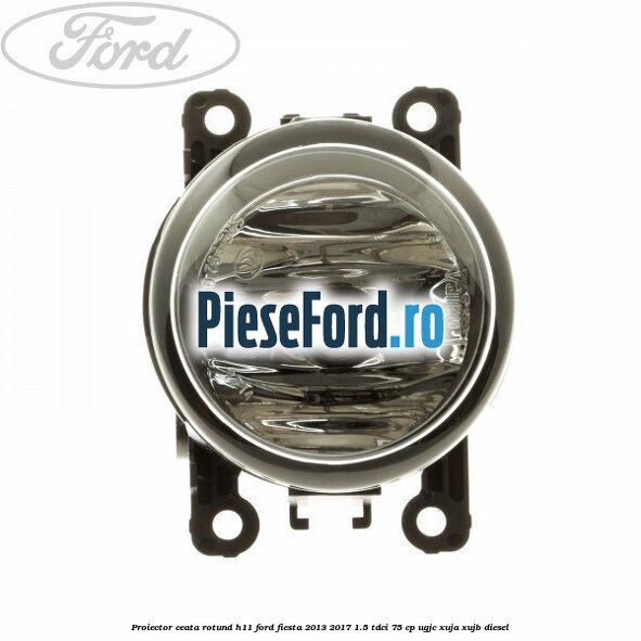 Proiector ceata rotund H11 Ford Fiesta 2013-2017 1.5 TDCi 75 cp UGJC, XUJA, XUJB diesel