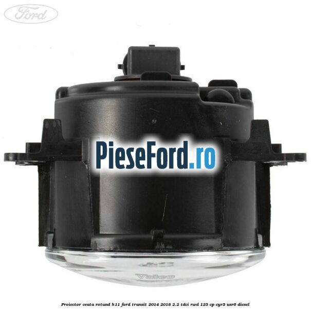 Proiector ceata rotund H11 Ford Transit 2014-2018 2.2 TDCi RWD 125 cp CYR5, USR6 diesel