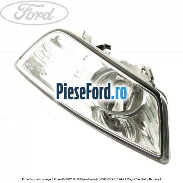 Proiector ceata stanga H11 an 03/2007-10/2010 Ford Mondeo 2008-2014 1.6 TDCi 115 cp T1BA, T1BB, T1BC diesel
