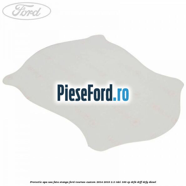Protectie apa usa fata stanga Ford Tourneo Custom 2014-2018 2.2 TDCi 100 cp DRF4, DRFF, DRFG diesel