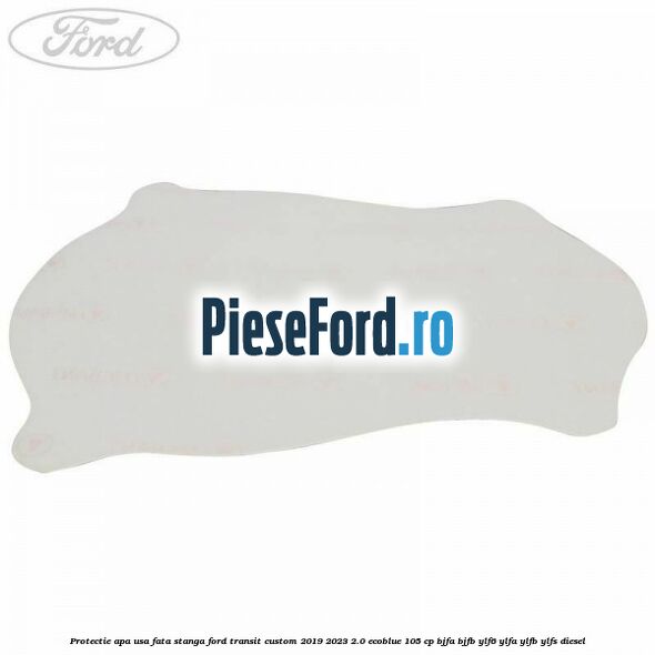 Protectie apa usa fata stanga Ford Transit Custom 2019-2023 2.0 EcoBlue 105 cp BJFA, BJFB, YLF6, YLFA, YLFB, YLFS diesel