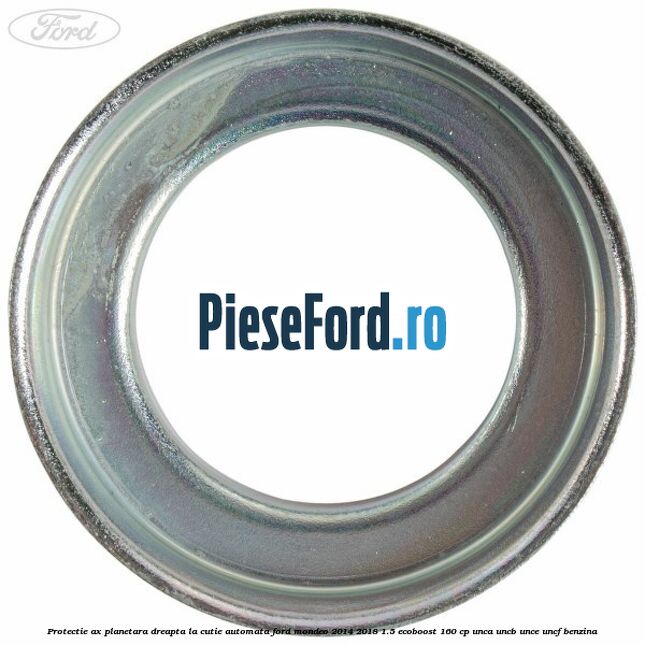 Protectie ax planetara dreapta la cutie automata Ford Mondeo 2014-2018 1.5 EcoBoost 160 cp UNCA, UNCB, UNCE, UNCF benzina