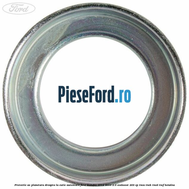 Protectie ax planetara dreapta la cutie automata Ford Mondeo 2014-2018 2.0 EcoBoost 203 cp TNCA, TNCB, TNCD, TNCF benzina