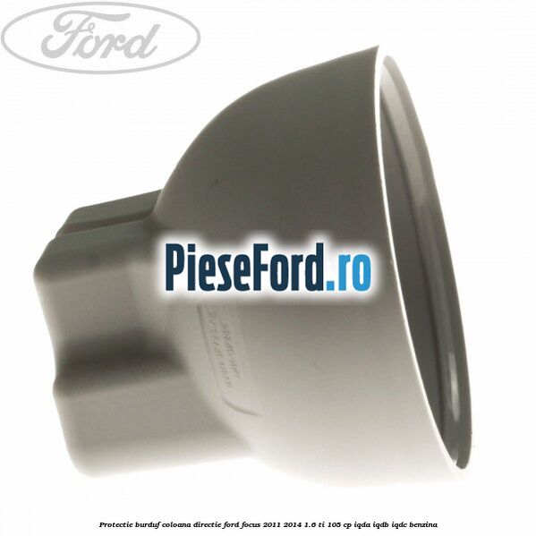 Protectie burduf coloana directie Ford Focus 2011-2014 1.6 Ti 105 cp Protectie burduf coloana directie Ford Focus 2011-2014 1.6 Ti 105 cp IQDA, IQDB, IQDC benzina