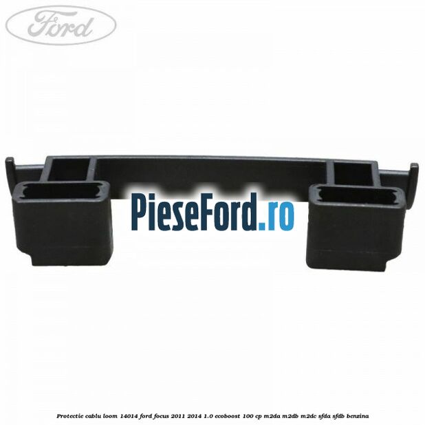 Protectie cablu loom 14014 Ford Focus 2011-2014 1.0 EcoBoost 100 cp M2DA, M2DB, M2DC, SFDA, SFDB benzina