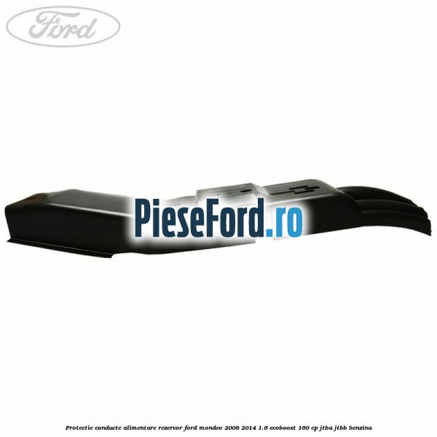 Protectie conducte alimentare rezervor Ford Mondeo 2008-2014 1.6 EcoBoost 160 cp JTBA, JTBB benzina