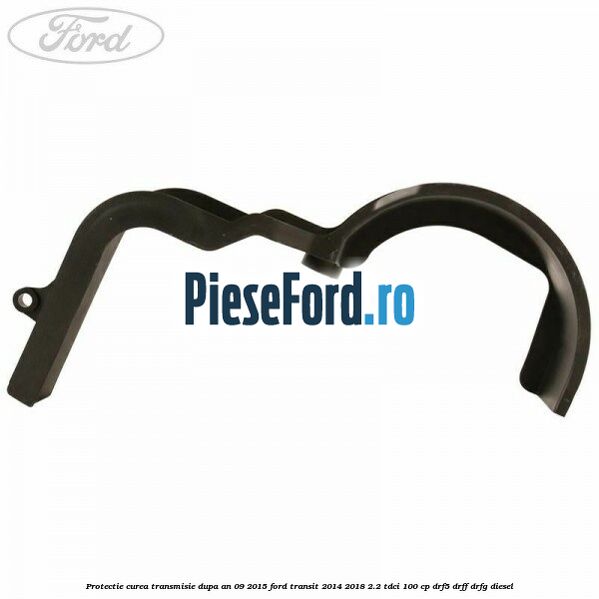 Protectie curea transmisie dupa an 09/2015 Ford Transit 2014-2018 2.2 TDCi 100 cp DRF5, DRFF, DRFG diesel