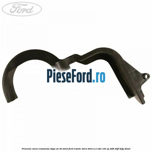 Protectie curea transmisie dupa an 09/2015 Ford Transit 2014-2018 2.2 TDCi 100 cp DRF5, DRFF, DRFG diesel