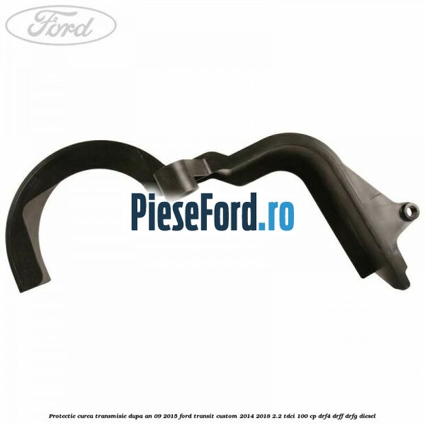 Protectie curea transmisie dupa an 09/2015 Ford Transit Custom 2014-2018 2.2 TDCi 100 cp DRF4, DRFF, DRFG diesel