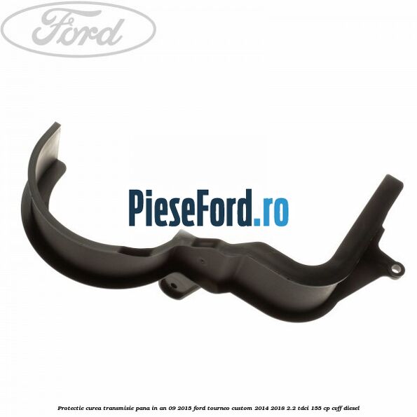 Protectie curea transmisie pana in an 09/2015 Ford Tourneo Custom 2014-2018 2.2 TDCi 155 cp CVFF diesel