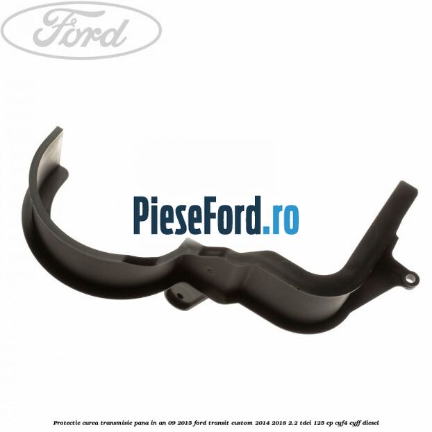 Protectie curea transmisie pana in an 09/2015 Ford Transit Custom 2014-2018 2.2 TDCi 125 cp CYF4, CYFF diesel