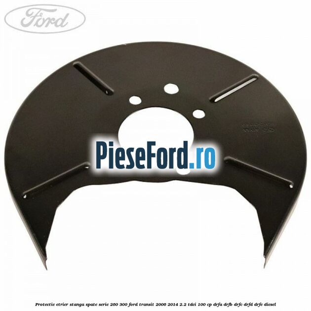Protectie etrier stanga spate serie 260-300 Ford Transit 2006-2014 2.2 TDCi 100 cp DRFA, DRFB, DRFC, DRFD, DRFE diesel