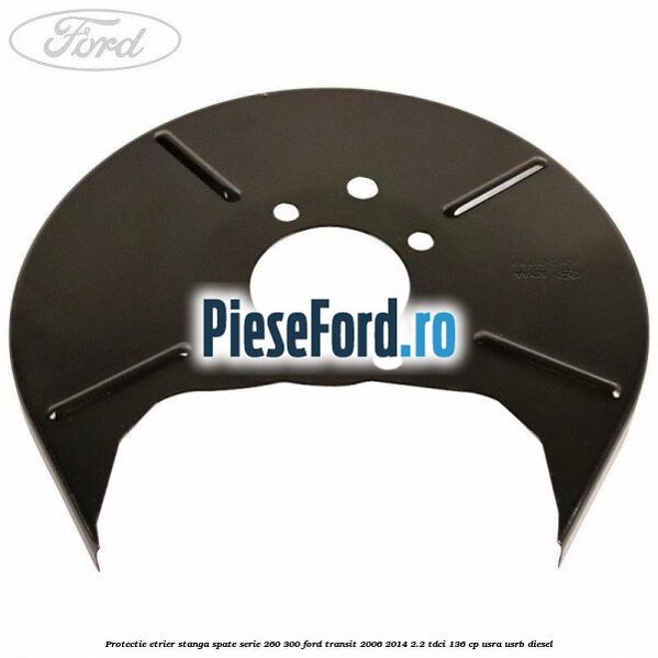 Protectie etrier stanga spate serie 260-300 Ford Transit 2006-2014 2.2 TDCi 136 cp USRA, USRB diesel