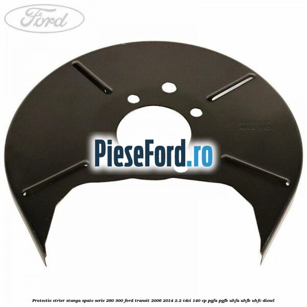 Protectie etrier stanga spate serie 260-300 Ford Transit 2006-2014 2.2 TDCi 140 cp PGFA, PGFB, UHFA, UHFB, UHFC diesel