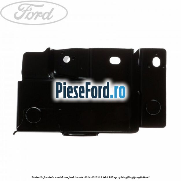 Protectie frontala modul ECU Ford Transit 2014-2018 2.2 TDCi 125 cp CY14, CYF5, CYFG, USF6 diesel