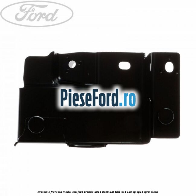 Protectie frontala modul ECU Ford Transit 2014-2018 2.2 TDCi 4x4 125 cp Protectie frontala modul ECU Ford Transit 2014-2018 2.2 TDCi 4x4 125 cp CY24, CYR5 diesel