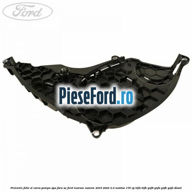 Protectie fulie si curea pompa apa fara AC Ford Tourneo Custom 2019-2023 2.0 EcoBlue 170 cp BLFA, BLFB, YNF6, YNFA, YNFB, YNFS diesel