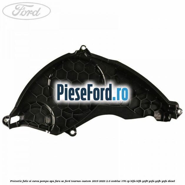 Protectie fulie si curea pompa apa fara AC Ford Tourneo Custom 2019-2023 2.0 EcoBlue 170 cp BLFA, BLFB, YNF6, YNFA, YNFB, YNFS diesel