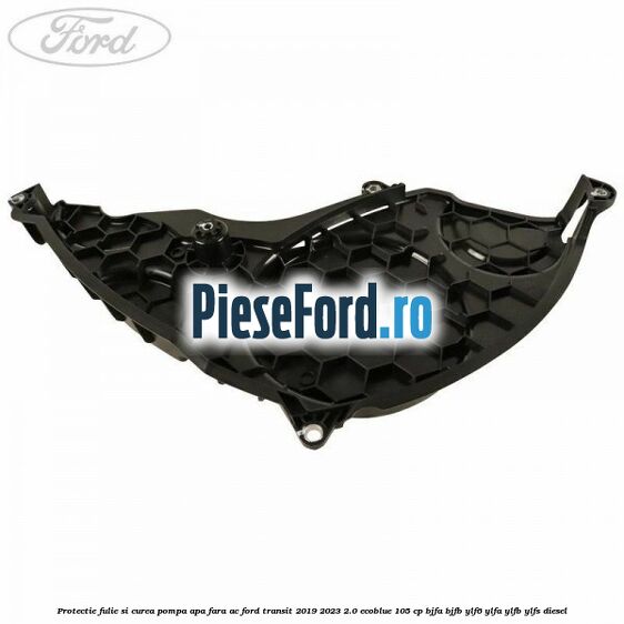 Protectie fulie si curea pompa apa fara AC Ford Transit 2019-2023 2.0 EcoBlue 105 cp BJFA, BJFB, YLF6, YLFA, YLFB, YLFS diesel