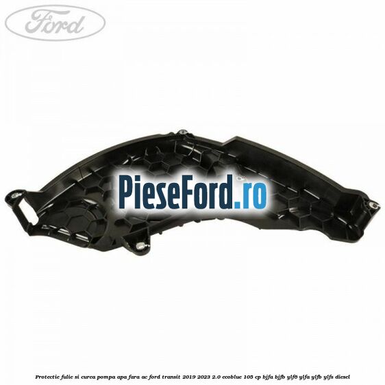 Protectie fulie si curea pompa apa fara AC Ford Transit 2019-2023 2.0 EcoBlue 105 cp BJFA, BJFB, YLF6, YLFA, YLFB, YLFS diesel
