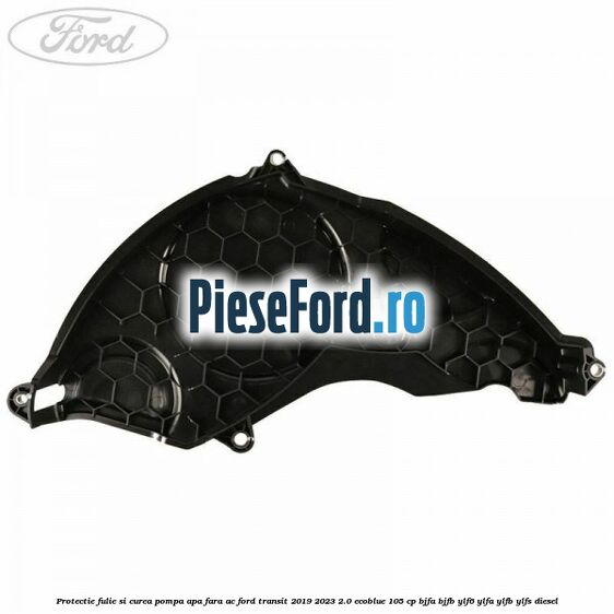 Protectie fulie si curea pompa apa fara AC Ford Transit 2019-2023 2.0 EcoBlue 105 cp BJFA, BJFB, YLF6, YLFA, YLFB, YLFS diesel
