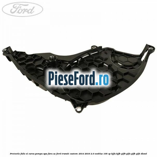 Protectie fulie si curea pompa apa fara AC Ford Transit Custom 2014-2018 2.0 EcoBlue 105 cp BJFA, BJFB, YLF6, YLFA, YLFB, YLFS diesel