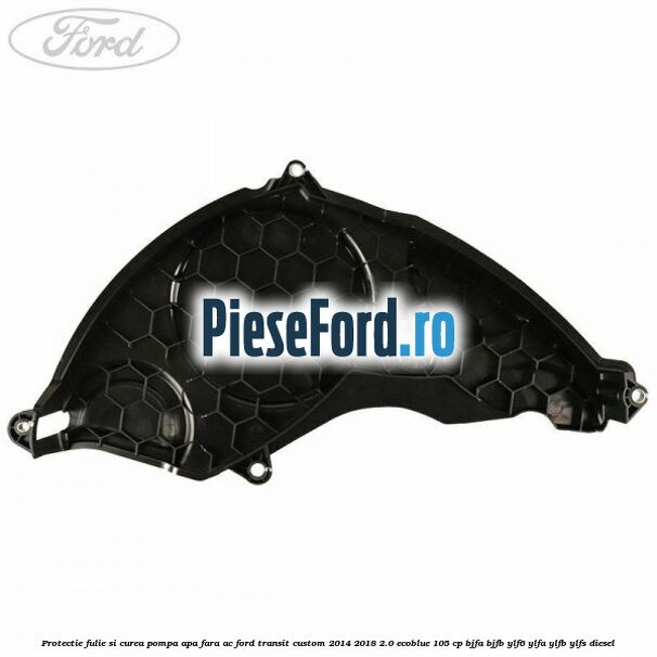 Protectie fulie si curea pompa apa fara AC Ford Transit Custom 2014-2018 2.0 EcoBlue 105 cp BJFA, BJFB, YLF6, YLFA, YLFB, YLFS diesel