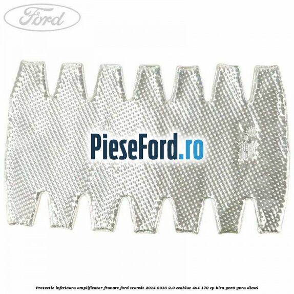Protectie inferioara amplificator franare Ford Transit 2014-2018 2.0 EcoBlue 4x4 170 cp BLRA, YNR6, YNRA diesel