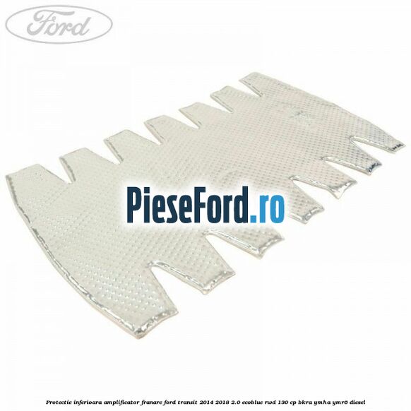 Protectie inferioara amplificator franare Ford Transit 2014-2018 2.0 EcoBlue RWD 130 cp BKRA, YMHA, YMR6 diesel