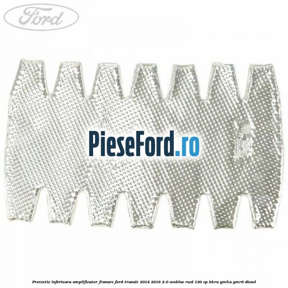 Protectie inferioara amplificator franare Ford Transit 2014-2018 2.0 EcoBlue RWD 130 cp Protectie inferioara amplificator franare Ford Transit 2014-2018 2.0 EcoBlue RWD 130 cp BKRA, YMHA, YMR6 diesel