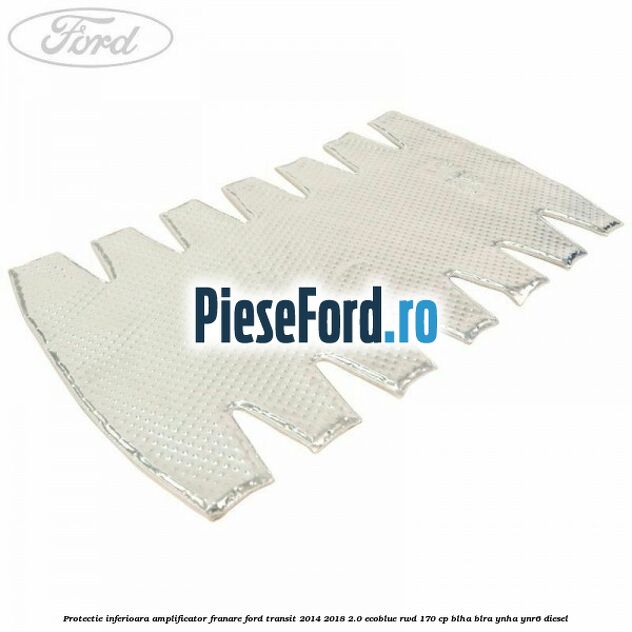 Protectie inferioara amplificator franare Ford Transit 2014-2018 2.0 EcoBlue RWD 170 cp BLHA, BLRA, YNHA, YNR6 diesel