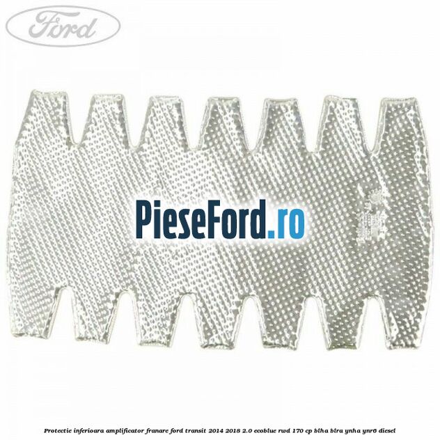 Protectie inferioara amplificator franare Ford Transit 2014-2018 2.0 EcoBlue RWD 170 cp BLHA, BLRA, YNHA, YNR6 diesel