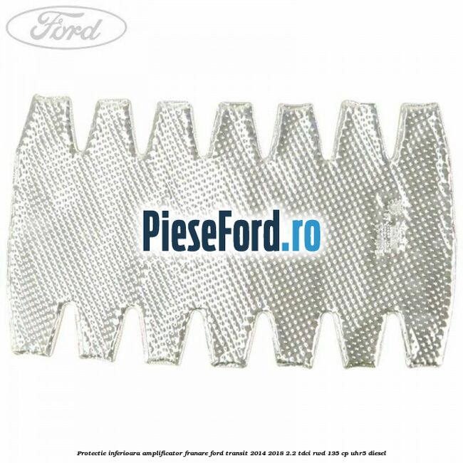 Protectie inferioara amplificator franare Ford Transit 2014-2018 2.2 TDCi RWD 135 cp UHR5 diesel