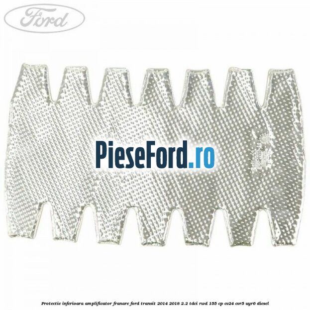 Protectie inferioara amplificator franare Ford Transit 2014-2018 2.2 TDCi RWD 155 cp Protectie inferioara amplificator franare Ford Transit 2014-2018 2.2 TDCi RWD 155 cp CV24, CVR5, UYR6 diesel
