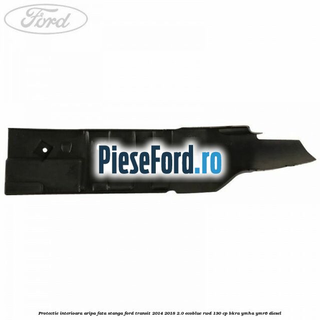 Protectie interioara aripa fata stanga Ford Transit 2014-2018 2.0 EcoBlue RWD 130 cp BKRA, YMHA, YMR6 diesel