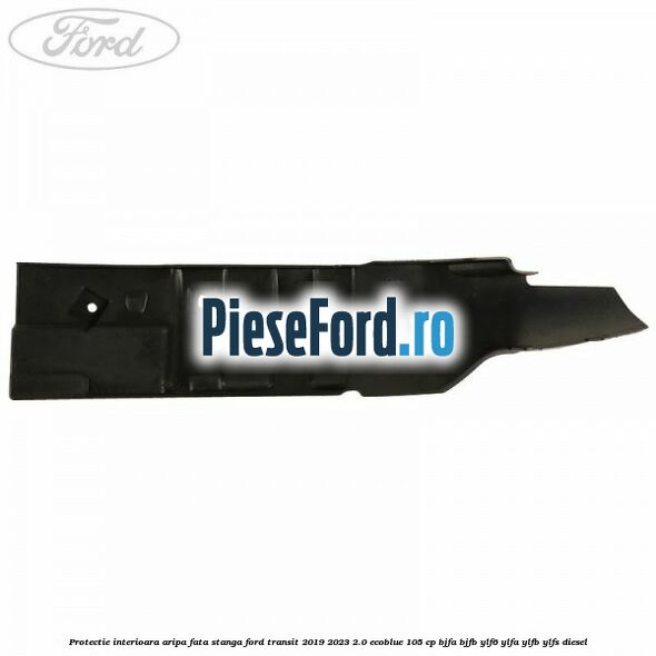 Protectie interioara aripa fata stanga Ford Transit 2019-2023 2.0 EcoBlue 105 cp Protectie interioara aripa fata stanga Ford Transit 2019-2023 2.0 EcoBlue 105 cp BJFA, BJFB, YLF6, YLFA, YLFB, YLFS diesel