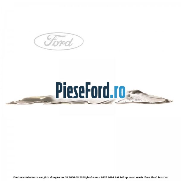 Protectie interioara usa fata dreapta an 03/2006-03/2010 Ford S-Max 2007-2014 2.0 145 cp AOWA, AOWB, TBWA, TBWB benzina