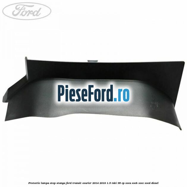 Protectie lampa stop stanga Ford Transit Courier 2014-2018 1.5 TDCi 95 cp Protectie lampa stop stanga Ford Transit Courier 2014-2018 1.5 TDCi 95 cp XVCA, XVCB, XVCC, XVCD diesel