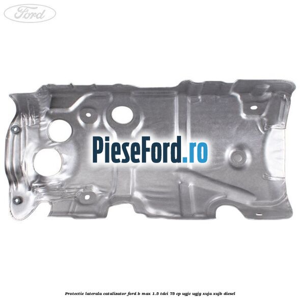Protectie laterala catalizator Ford B-Max 1.5 TDCi 75 cp Protectie laterala catalizator Ford B-Max 1.5 TDCi 75 cp UGJC, UGJG, XUJA, XUJB diesel