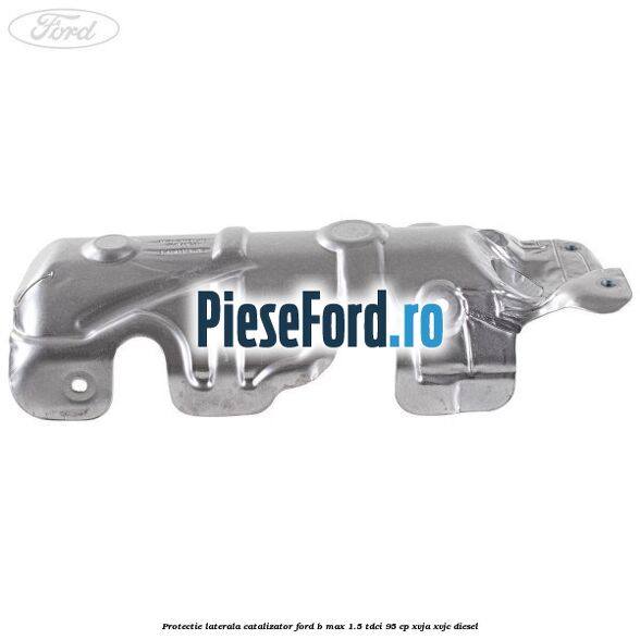 Protectie laterala catalizator Ford B-Max 1.5 TDCi 95 cp XVJA, XVJC diesel